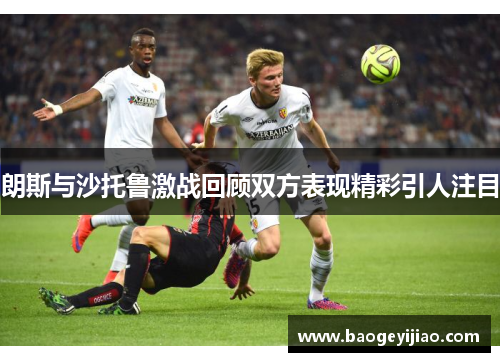 朗斯与沙托鲁激战回顾双方表现精彩引人注目